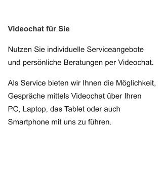 Videochat für Sie Nutzen Sie individuelle Serviceangebote und persönliche Beratungen per Videochat.   Als Service bieten wir Ihnen die Möglichkeit, Gespräche mittels Videochat über Ihren  PC, Laptop, das Tablet oder auch Smartphone mit uns zu führen.