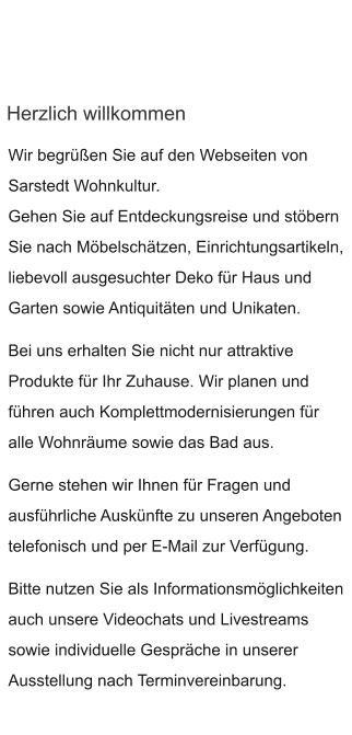 Herzlich willkommen Wir begrüßen Sie auf den Webseiten von Sarstedt Wohnkultur.  Gehen Sie auf Entdeckungsreise und stöbern  Sie nach Möbelschätzen, Einrichtungsartikeln, liebevoll ausgesuchter Deko für Haus und Garten sowie Antiquitäten und Unikaten.  Bei uns erhalten Sie nicht nur attraktive Produkte für Ihr Zuhause. Wir planen und führen auch Komplettmodernisierungen für alle Wohnräume sowie das Bad aus.  Gerne stehen wir Ihnen für Fragen und ausführliche Auskünfte zu unseren Angeboten telefonisch und per E-Mail zur Verfügung.  Bitte nutzen Sie als Informationsmöglichkeiten auch unsere Videochats und Livestreams sowie individuelle Gespräche in unserer Ausstellung nach Terminvereinbarung.